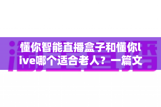 懂你智能直播盒子和懂你live哪个适合老人?一篇文章帮您为长辈选对直播好帮手 懂你智能直播盒子和懂你live哪个适合老人?一篇文章帮您为长辈选对直播好帮手