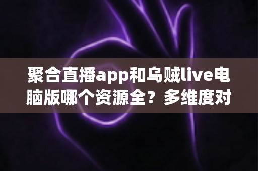 聚合直播app和乌贼live电脑版哪个资源全？多维度对比与选择指南