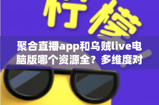 聚合直播app和乌贼live电脑版哪个资源全？多维度对比与选择指南