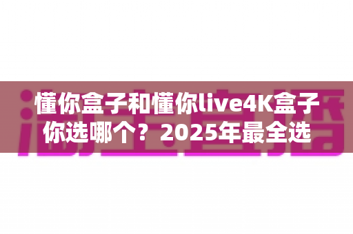懂你盒子和懂你live4K盒子你选哪个?2025年最全选购对比指南,看完不再纠结! 懂你盒子和懂你live4K盒子你选哪个?2025年最全选购对比指南,看完不再纠结!