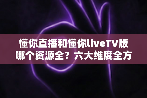 懂你直播和懂你liveTV版哪个资源全?六大维度全方位深度对比,帮你选对版本不踩坑 懂你直播和懂你liveTV版哪个资源全?六大维度全方位深度对比,帮你选对版本不踩坑