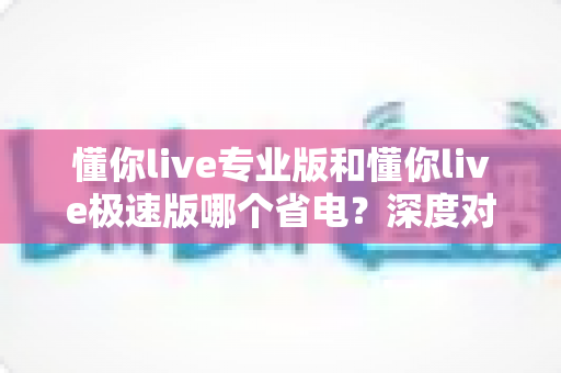 懂你live专业版和懂你live极速版哪个省电？深度对比分析，帮你选出续航更持久的看播神器