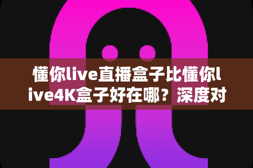 懂你live直播盒子比懂你live4K盒子好在哪?深度对比解析助你选对家用电视盒子 懂你live直播盒子比懂你live4K盒子好在哪?深度对比解析助你选对家用电视盒子