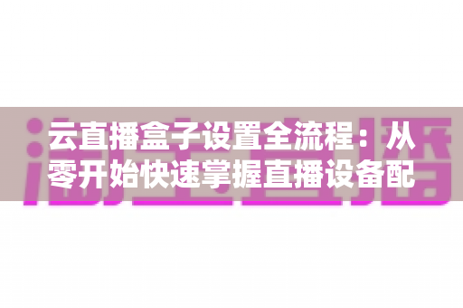 云直播盒子设置全流程:从零开始快速掌握直播设备配置的核心指南 云直播盒子设置全流程:从零开始快速掌握直播设备配置的核心指南