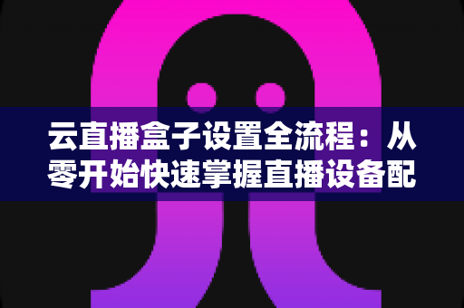 云直播盒子设置全流程:从零开始快速掌握直播设备配置的核心指南 云直播盒子设置全流程:从零开始快速掌握直播设备配置的核心指南