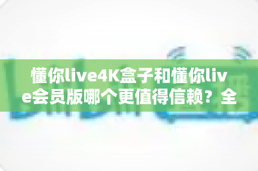 懂你live4K盒子和懂你live会员版哪个更值得信赖?全面深度对比解析,帮你选出最安心的观影方案 懂你live4K盒子和懂你live会员版哪个更值得信赖?全面深度对比解析,帮你选出最安心的观影方案