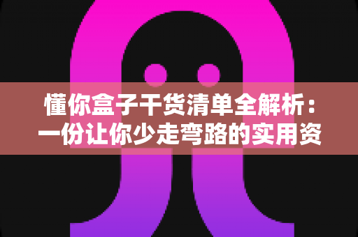 懂你盒子干货清单全解析：一份让你少走弯路的实用资源指南