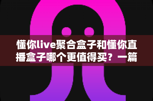 懂你live聚合盒子和懂你直播盒子哪个更值得买?一篇讲透区别、优缺点与选购建议的深度指南 懂你live聚合盒子和懂你直播盒子哪个更值得买?一篇讲透区别、优缺点与选购建议的深度指南