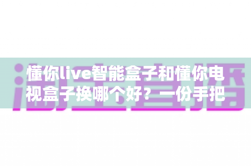 懂你live智能盒子和懂你电视盒子换哪个好?一份手把手教你选对不踩坑的深度对比选购指南 懂你live智能盒子和懂你电视盒子换哪个好?一份手把手教你选对不踩坑的深度对比选购指南