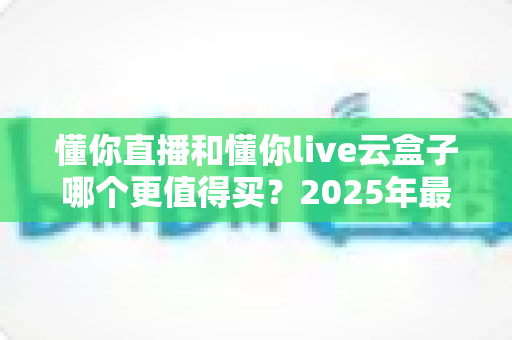 懂你直播和懂你live云盒子哪个更值得买?2025年最新选购对比指南,看完这篇不再纠结! 懂你直播和懂你live云盒子哪个更值得买?2025年最新选购对比指南,看完这篇不再纠结!
