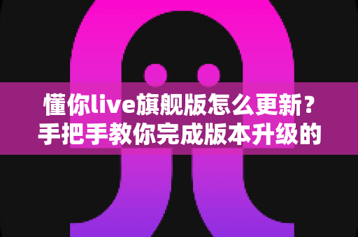 懂你live旗舰版怎么更新?手把手教你完成版本升级的完整指南 懂你live旗舰版怎么更新?手把手教你完成版本升级的完整指南