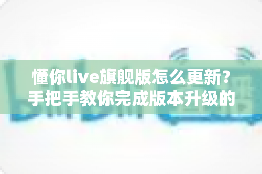 懂你live旗舰版怎么更新?手把手教你完成版本升级的完整指南 懂你live旗舰版怎么更新?手把手教你完成版本升级的完整指南