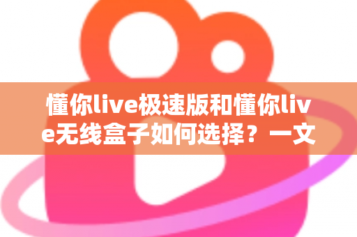 懂你live极速版和懂你live无线盒子如何选择？一文看懂两款直播设备的差异与选购技巧