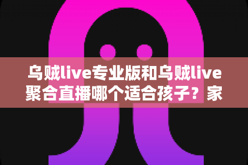 乌贼live专业版和乌贼live聚合直播哪个适合孩子？家长必看的深度对比与安全选择指南