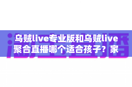 乌贼live专业版和乌贼live聚合直播哪个适合孩子？家长必看的深度对比与安全选择指南