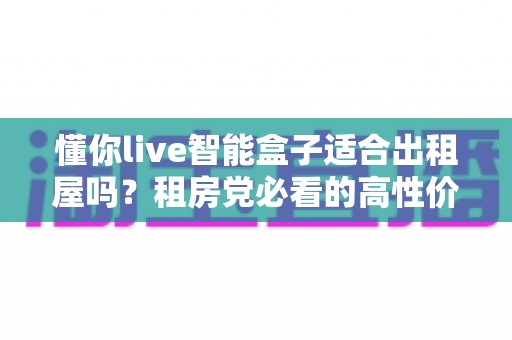 懂你live智能盒子适合出租屋吗?租房党必看的高性价比影音方案全解析 懂你live智能盒子适合出租屋吗?租房党必看的高性价比影音方案全解析