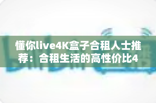 懂你live4K盒子合租人士推荐：合租生活的高性价比4K观影全攻略
