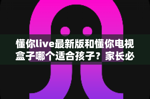 懂你live最新版和懂你电视盒子哪个适合孩子?家长必看的全面对比与选购指南 懂你live最新版和懂你电视盒子哪个适合孩子?家长必看的全面对比与选购指南