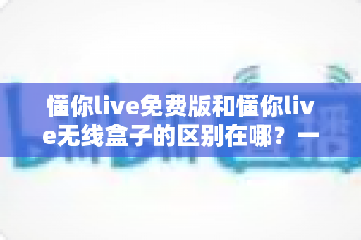 懂你live免费版和懂你live无线盒子的区别在哪？一文看懂产品形态、功能体验与选购建议全解析