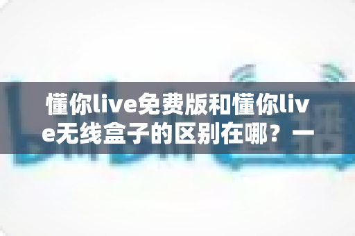懂你live免费版和懂你live无线盒子的区别在哪？一文看懂产品形态、功能体验与选购建议全解析