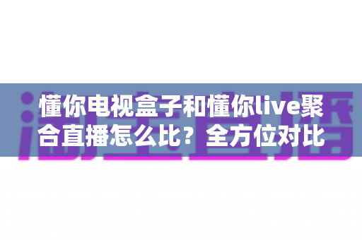 懂你电视盒子和懂你live聚合直播怎么比？全方位对比解析与选购指南
