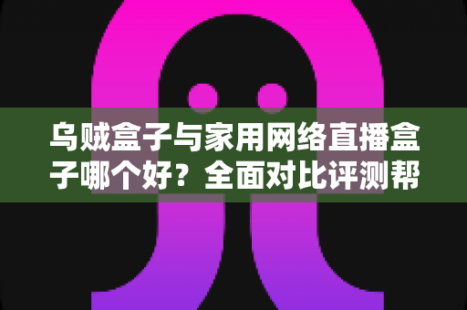 乌贼盒子与家用网络直播盒子哪个好？全面对比评测帮你选对不踩坑