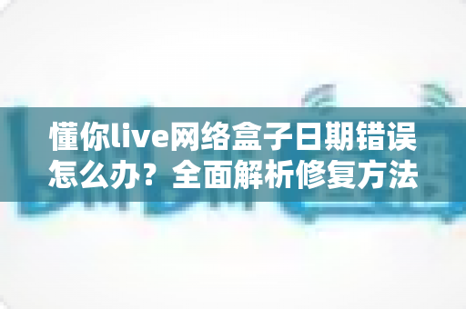 懂你live网络盒子日期错误怎么办？全面解析修复方法与实用预防技巧