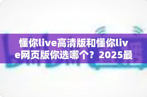 懂你live高清版和懂你live网页版你选哪个?2025最全对比指南帮你轻松做决定 懂你live高清版和懂你live网页版你选哪个?2025最全对比指南帮你轻松做决定
