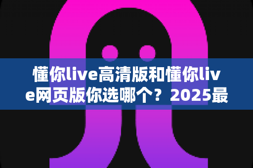懂你live高清版和懂你live网页版你选哪个?2025最全对比指南帮你轻松做决定 懂你live高清版和懂你live网页版你选哪个?2025最全对比指南帮你轻松做决定