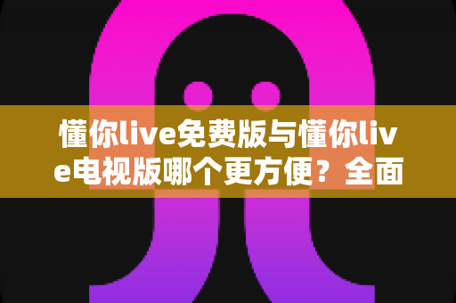 懂你live免费版与懂你live电视版哪个更方便？全面深度对比帮你选对版本