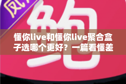 懂你live和懂你live聚合盒子选哪个更好？一篇看懂差异的全面对比评测与选购指南