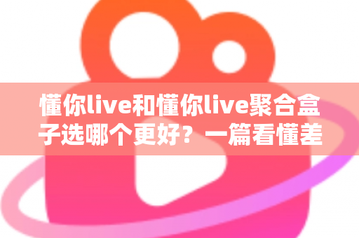 懂你live和懂你live聚合盒子选哪个更好？一篇看懂差异的全面对比评测与选购指南