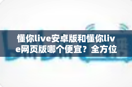 懂你live安卓版和懂你live网页版哪个便宜？全方位价格对比与省钱指南助你精明选择