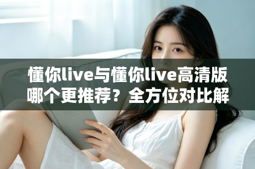 懂你live与懂你live高清版哪个更推荐?全方位对比解析助你选对版本 懂你live与懂你live高清版哪个更推荐?全方位对比解析助你选对版本