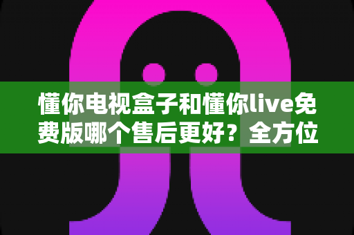 懂你电视盒子和懂你live免费版哪个售后更好？全方位对比分析帮你选对产品