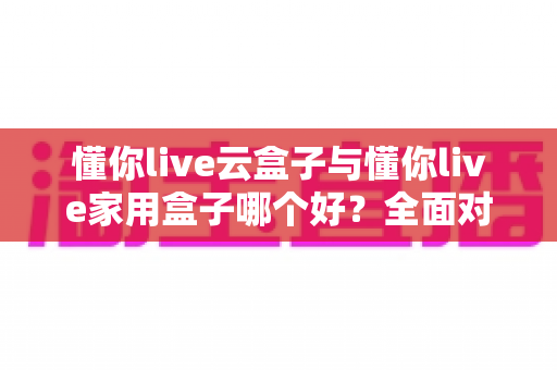 懂你live云盒子与懂你live家用盒子哪个好?全面对比解析帮你选出最适合的观影神器 懂你live云盒子与懂你live家用盒子哪个好?全面对比解析帮你选出最适合的观影神器
