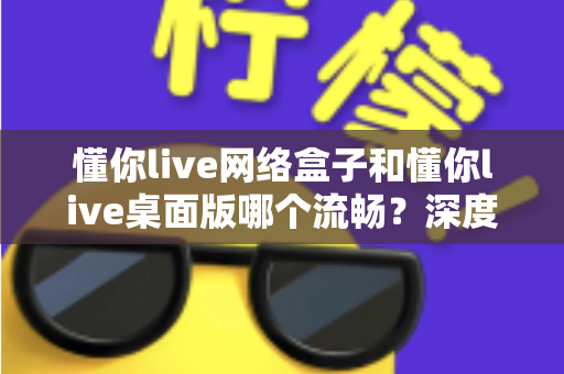 懂你live网络盒子和懂你live桌面版哪个流畅?深度对比评测帮你选对版本 懂你live网络盒子和懂你live桌面版哪个流畅?深度对比评测帮你选对版本