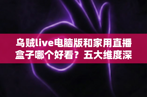 乌贼live电脑版和家用直播盒子哪个好看？五大维度深度对比，帮你选出最合适的观影方案