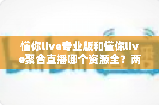 懂你live专业版和懂你live聚合直播哪个资源全?两大版本深度对比与选择全指南 懂你live专业版和懂你live聚合直播哪个资源全?两大版本深度对比与选择全指南