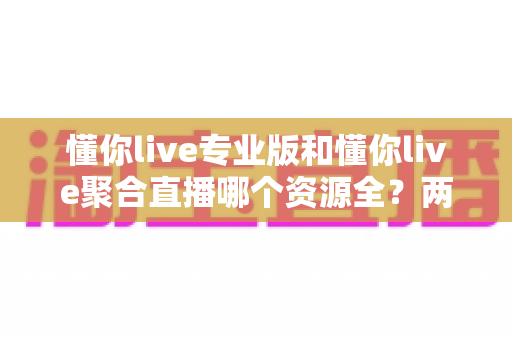 懂你live专业版和懂你live聚合直播哪个资源全?两大版本深度对比与选择全指南 懂你live专业版和懂你live聚合直播哪个资源全?两大版本深度对比与选择全指南