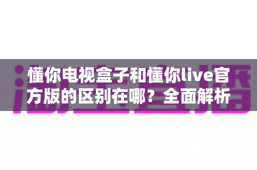 懂你电视盒子和懂你live官方版的区别在哪?全面解析助你选对大屏观影方案 懂你电视盒子和懂你live官方版的区别在哪?全面解析助你选对大屏观影方案
