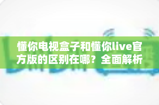 懂你电视盒子和懂你live官方版的区别在哪?全面解析助你选对大屏观影方案 懂你电视盒子和懂你live官方版的区别在哪?全面解析助你选对大屏观影方案