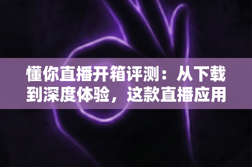 懂你直播开箱评测:从下载到深度体验,这款直播应用究竟值不值得用? 懂你直播开箱评测:从下载到深度体验,这款直播应用究竟值不值得用?