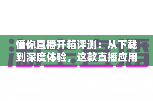 懂你直播开箱评测:从下载到深度体验,这款直播应用究竟值不值得用? 懂你直播开箱评测:从下载到深度体验,这款直播应用究竟值不值得用?