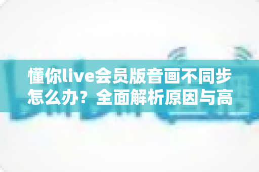 懂你live会员版音画不同步怎么办?全面解析原因与高效解决方案指南 懂你live会员版音画不同步怎么办?全面解析原因与高效解决方案指南