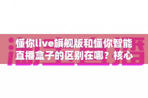 懂你live旗舰版和懂你智能直播盒子的区别在哪?核心差异与选购指南全解析 懂你live旗舰版和懂你智能直播盒子的区别在哪?核心差异与选购指南全解析