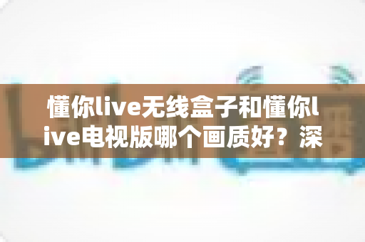 懂你live无线盒子和懂你live电视版哪个画质好？深度解析两者画质差异与选购建议