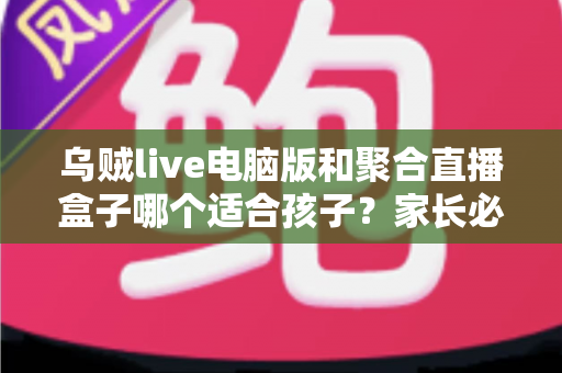 乌贼live电脑版和聚合直播盒子哪个适合孩子?家长必读的全面对比与安全选择指南 乌贼live电脑版和聚合直播盒子哪个适合孩子?家长必读的全面对比与安全选择指南