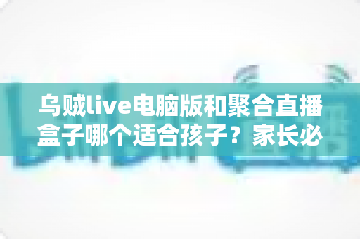 乌贼live电脑版和聚合直播盒子哪个适合孩子?家长必读的全面对比与安全选择指南 乌贼live电脑版和聚合直播盒子哪个适合孩子?家长必读的全面对比与安全选择指南
