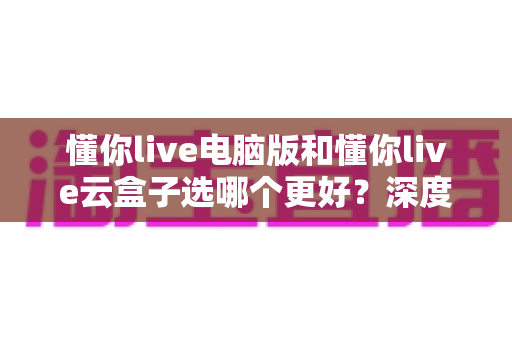 懂你live电脑版和懂你live云盒子选哪个更好?深度对比评测帮你一次选对 懂你live电脑版和懂你live云盒子选哪个更好?深度对比评测帮你一次选对